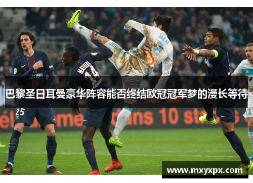 巴黎圣日耳曼豪华阵容能否终结欧冠冠军梦的漫长等待