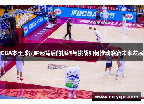 CBA本土球员崛起背后的机遇与挑战如何推动联赛未来发展