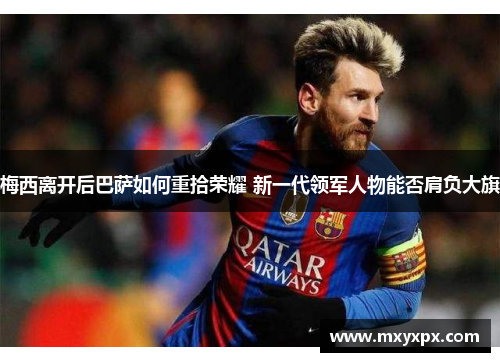 梅西离开后巴萨如何重拾荣耀 新一代领军人物能否肩负大旗