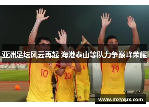 亚洲足坛风云再起 海港泰山等队力争巅峰荣耀