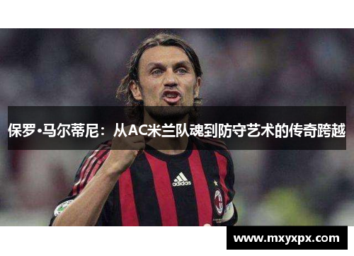 保罗·马尔蒂尼:从AC米兰队魂到防守艺术的传奇跨越 保罗·马尔蒂尼:从AC米兰队魂到防守艺术的传奇跨越