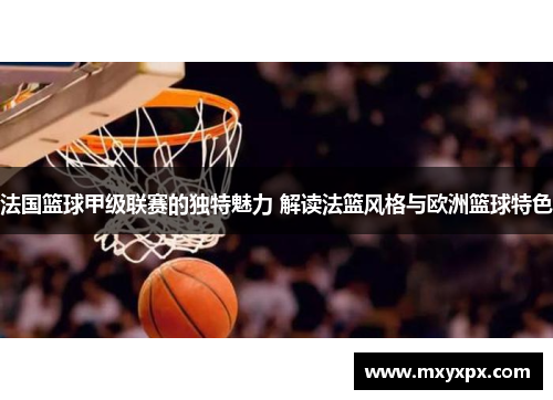 法国篮球甲级联赛的独特魅力 解读法篮风格与欧洲篮球特色