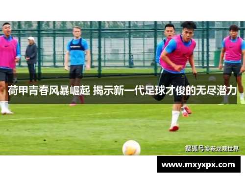 荷甲青春风暴崛起 揭示新一代足球才俊的无尽潜力
