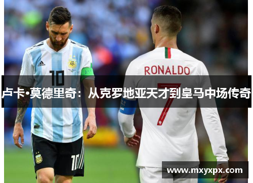 卢卡·莫德里奇:从克罗地亚天才到皇马中场传奇 卢卡·莫德里奇:从克罗地亚天才到皇马中场传奇