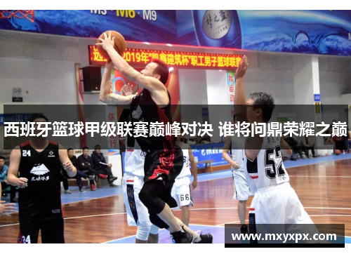 西班牙篮球甲级联赛巅峰对决 谁将问鼎荣耀之巅 西班牙篮球甲级联赛巅峰对决 谁将问鼎荣耀之巅
