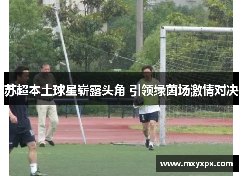 苏超本土球星崭露头角 引领绿茵场激情对决