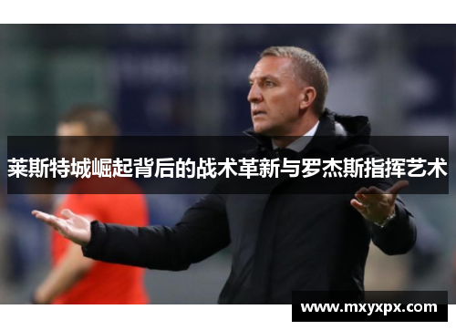 莱斯特城崛起背后的战术革新与罗杰斯指挥艺术 莱斯特城崛起背后的战术革新与罗杰斯指挥艺术