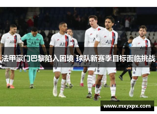法甲豪门巴黎陷入困境 球队新赛季目标面临挑战